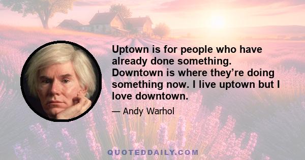 Uptown is for people who have already done something. Downtown is where they’re doing something now. I live uptown but I love downtown.