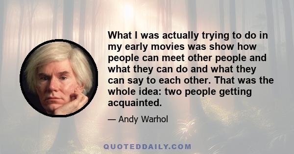 What I was actually trying to do in my early movies was show how people can meet other people and what they can do and what they can say to each other. That was the whole idea: two people getting acquainted.