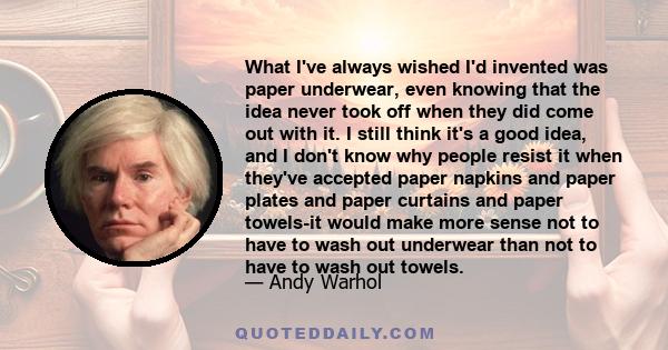 What I've always wished I'd invented was paper underwear, even knowing that the idea never took off when they did come out with it. I still think it's a good idea, and I don't know why people resist it when they've