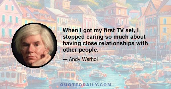 When I got my first TV set, I stopped caring so much about having close relationships with other people.