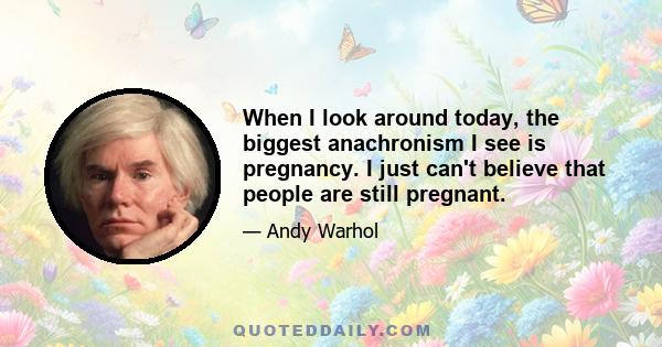 When I look around today, the biggest anachronism I see is pregnancy. I just can't believe that people are still pregnant.