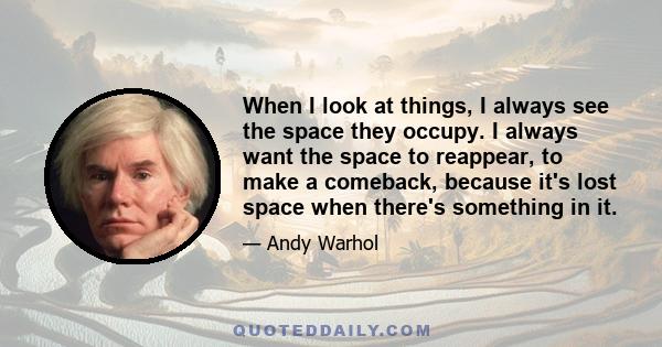 When I look at things, I always see the space they occupy. I always want the space to reappear, to make a comeback, because it's lost space when there's something in it.