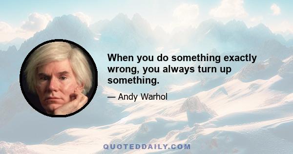 When you do something exactly wrong, you always turn up something.