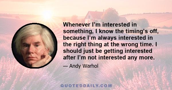 Whenever I’m interested in something, I know the timing’s off, because I’m always interested in the right thing at the wrong time. I should just be getting interested after I’m not interested any more.