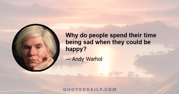 Why do people spend their time being sad when they could be happy?