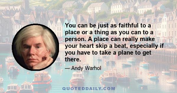 You can be just as faithful to a place or a thing as you can to a person. A place can really make your heart skip a beat, especially if you have to take a plane to get there.