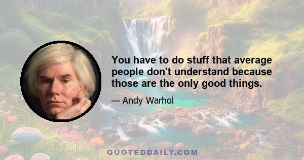 You have to do stuff that average people don't understand because those are the only good things.