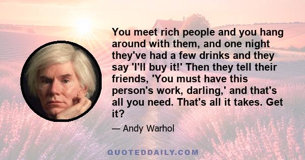 You meet rich people and you hang around with them, and one night they've had a few drinks and they say 'I'll buy it!' Then they tell their friends, 'You must have this person's work, darling,' and that's all you need.