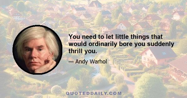 You need to let little things that would ordinarily bore you suddenly thrill you.