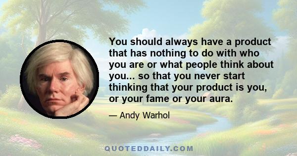 You should always have a product that has nothing to do with who you are or what people think about you... so that you never start thinking that your product is you, or your fame or your aura.