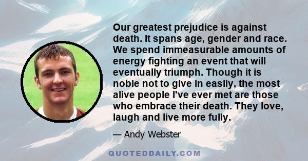 Our greatest prejudice is against death. It spans age, gender and race. We spend immeasurable amounts of energy fighting an event that will eventually triumph. Though it is noble not to give in easily, the most alive