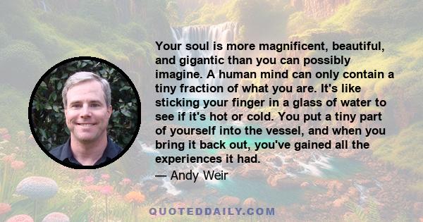 Your soul is more magnificent, beautiful, and gigantic than you can possibly imagine. A human mind can only contain a tiny fraction of what you are. It's like sticking your finger in a glass of water to see if it's hot