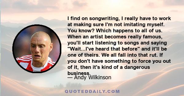 I find on songwriting, I really have to work at making sure I'm not imitating myself. You know? Which happens to all of us. When an artist becomes really famous, you'll start listening to songs and saying Wait...I've