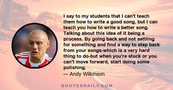 I say to my students that I can't teach them how to write a good song, but I can teach you how to write a better song. Talking about this idea of it being a process. By going back and not settling for something and find 