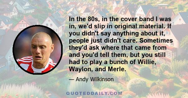 In the 80s, in the cover band I was in, we'd slip in original material. If you didn't say anything about it, people just didn't care. Sometimes they'd ask where that came from and you'd tell them, but you still had to