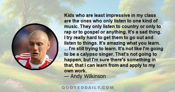 Kids who are least impressive in my class are the ones who only listen to one kind of music. They only listen to country or only to rap or to gospel or anything. It's a sad thing. I try really hard to get them to go out 