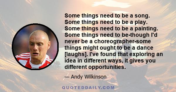 Some things need to be a song. Some things need to be a play. Some things need to be a painting. Some things need to be-though I'd never be a choreographer-some things might ought to be a dance [laughs]. I've found that 