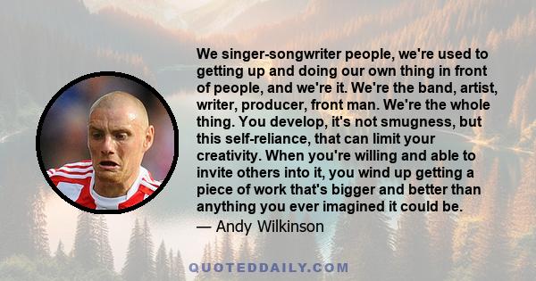 We singer-songwriter people, we're used to getting up and doing our own thing in front of people, and we're it. We're the band, artist, writer, producer, front man. We're the whole thing. You develop, it's not smugness, 