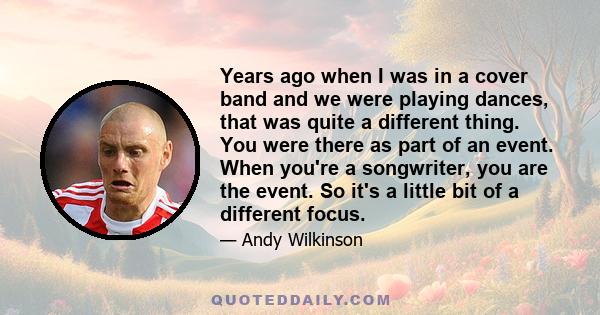 Years ago when I was in a cover band and we were playing dances, that was quite a different thing. You were there as part of an event. When you're a songwriter, you are the event. So it's a little bit of a different