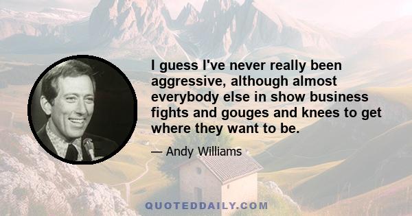 I guess I've never really been aggressive, although almost everybody else in show business fights and gouges and knees to get where they want to be.