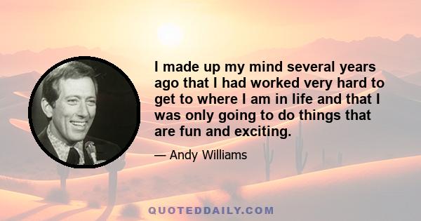 I made up my mind several years ago that I had worked very hard to get to where I am in life and that I was only going to do things that are fun and exciting.