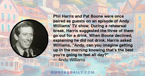 Phil Harris and Pat Boone were once paired as guests on an episode of Andy Williams' TV show. During a rehearsal break, Harris suggested the three of them go out for a drink. When Boone declined, explaining he did not