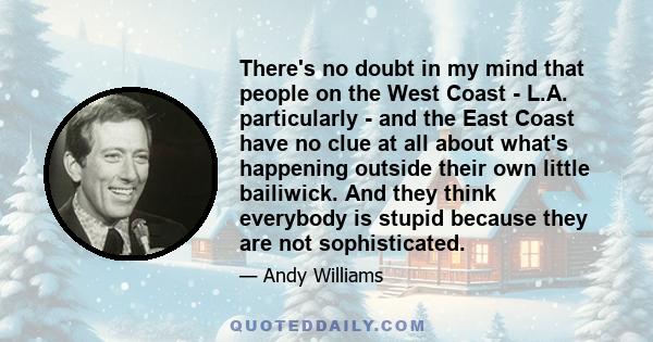 There's no doubt in my mind that people on the West Coast - L.A. particularly - and the East Coast have no clue at all about what's happening outside their own little bailiwick. And they think everybody is stupid