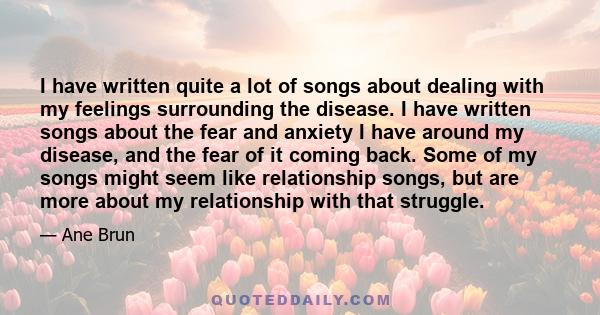 I have written quite a lot of songs about dealing with my feelings surrounding the disease. I have written songs about the fear and anxiety I have around my disease, and the fear of it coming back. Some of my songs