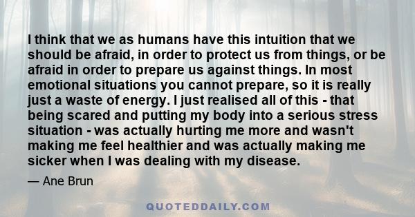 I think that we as humans have this intuition that we should be afraid, in order to protect us from things, or be afraid in order to prepare us against things. In most emotional situations you cannot prepare, so it is