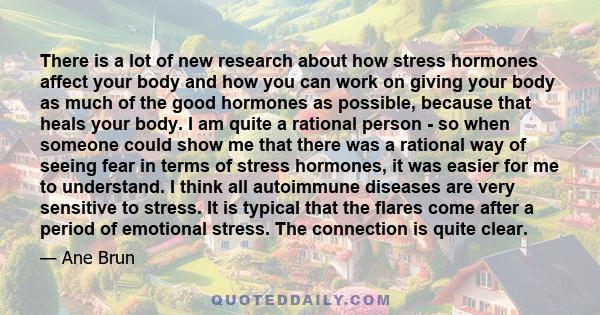 There is a lot of new research about how stress hormones affect your body and how you can work on giving your body as much of the good hormones as possible, because that heals your body. I am quite a rational person -