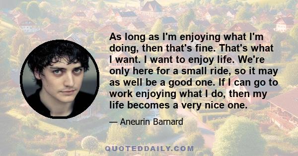 As long as I'm enjoying what I'm doing, then that's fine. That's what I want. I want to enjoy life. We're only here for a small ride, so it may as well be a good one. If I can go to work enjoying what I do, then my life 