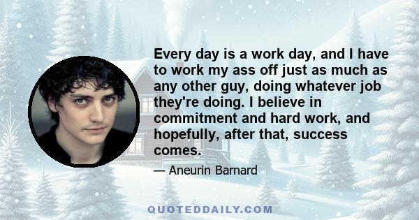 Every day is a work day, and I have to work my ass off just as much as any other guy, doing whatever job they're doing. I believe in commitment and hard work, and hopefully, after that, success comes.