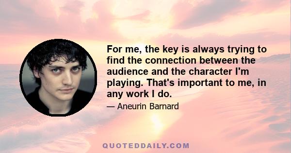 For me, the key is always trying to find the connection between the audience and the character I'm playing. That's important to me, in any work I do.