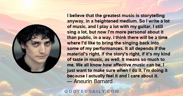 I believe that the greatest music is storytelling anyway, in a heightened medium. So I write a lot of music, and I play a lot with my guitar, I still sing a lot, but now I'm more personal about it than public, in a way. 