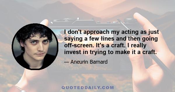 I don't approach my acting as just saying a few lines and then going off-screen. It's a craft. I really invest in trying to make it a craft.