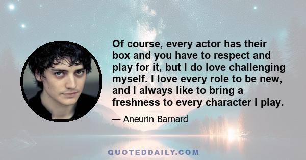 Of course, every actor has their box and you have to respect and play for it, but I do love challenging myself. I love every role to be new, and I always like to bring a freshness to every character I play.