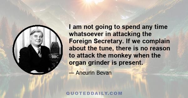 I am not going to spend any time whatsoever in attacking the Foreign Secretary. If we complain about the tune, there is no reason to attack the monkey when the organ grinder is present.