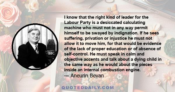 I know that the right kind of leader for the Labour Party is a desiccated calculating machine who must not in any way permit himself to be swayed by indignation. If he sees suffering, privation or injustice he must not