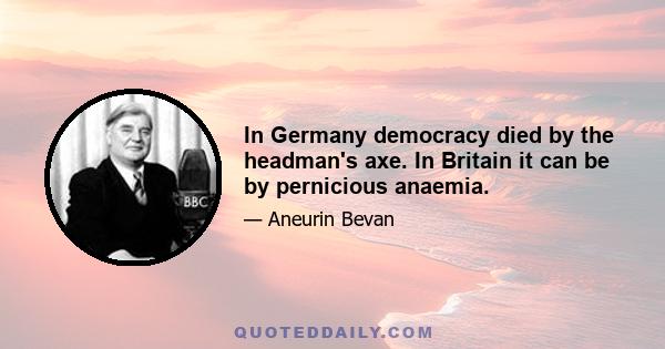 In Germany democracy died by the headman's axe. In Britain it can be by pernicious anaemia.