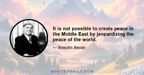 It is not possible to create peace in the Middle East by jeopardizing the peace of the world.