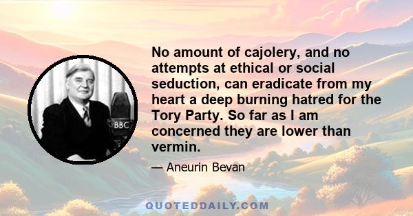 No amount of cajolery, and no attempts at ethical or social seduction, can eradicate from my heart a deep burning hatred for the Tory Party. So far as I am concerned they are lower than vermin.