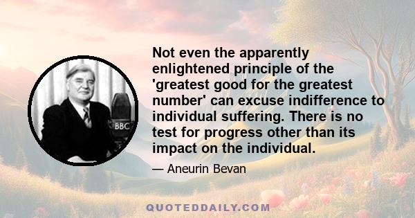 Not even the apparently enlightened principle of the 'greatest good for the greatest number' can excuse indifference to individual suffering. There is no test for progress other than its impact on the individual.