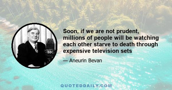 Soon, if we are not prudent, millions of people will be watching each other starve to death through expensive television sets