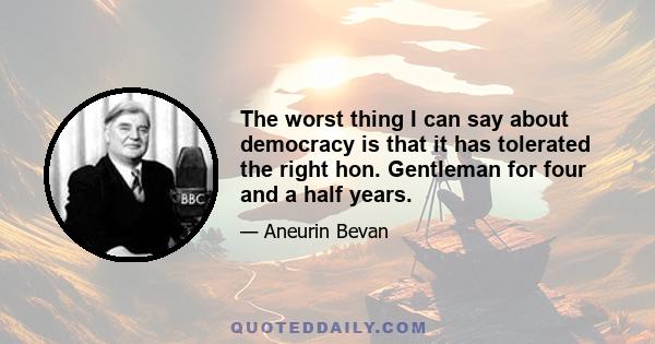 The worst thing I can say about democracy is that it has tolerated the right hon. Gentleman for four and a half years.