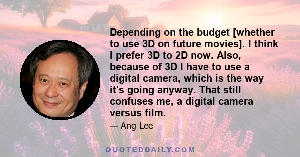 Depending on the budget [whether to use 3D on future movies]. I think I prefer 3D to 2D now. Also, because of 3D I have to use a digital camera, which is the way it's going anyway. That still confuses me, a digital