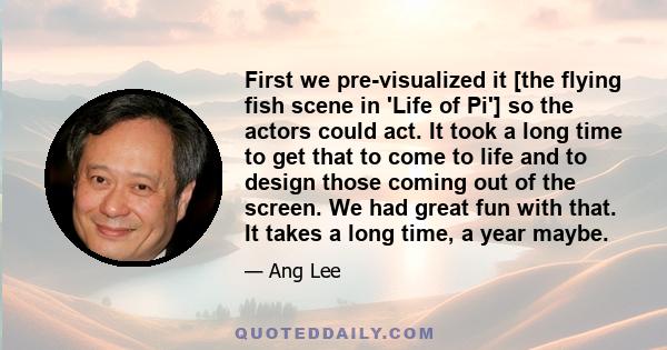 First we pre-visualized it [the flying fish scene in 'Life of Pi'] so the actors could act. It took a long time to get that to come to life and to design those coming out of the screen. We had great fun with that. It