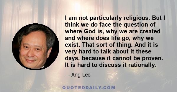 I am not particularly religious. But I think we do face the question of where God is, why we are created and where does life go, why we exist. That sort of thing. And it is very hard to talk about it these days, because 