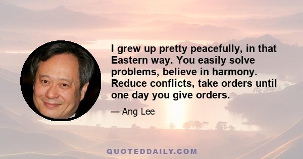 I grew up pretty peacefully, in that Eastern way. You easily solve problems, believe in harmony. Reduce conflicts, take orders until one day you give orders.