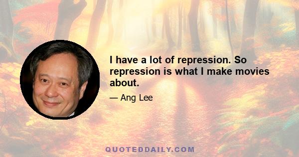 I have a lot of repression. So repression is what I make movies about.