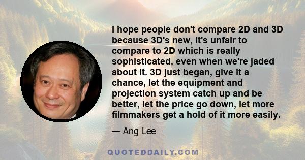 I hope people don't compare 2D and 3D because 3D's new, it's unfair to compare to 2D which is really sophisticated, even when we're jaded about it. 3D just began, give it a chance, let the equipment and projection